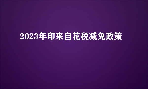 2023年印来自花税减免政策