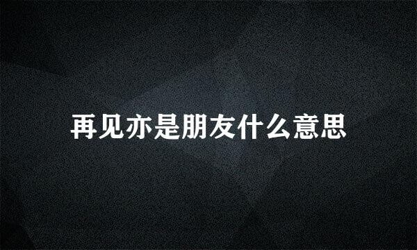 再见亦是朋友什么意思