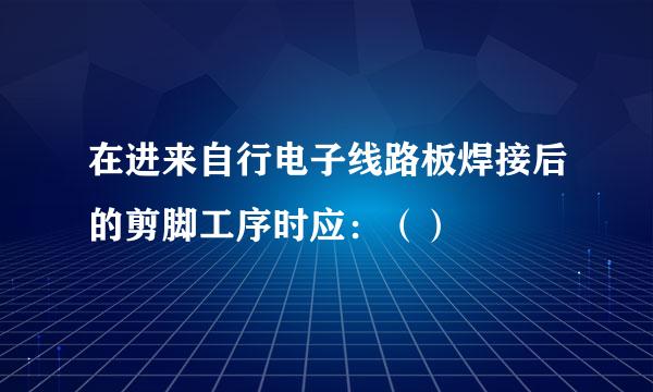 在进来自行电子线路板焊接后的剪脚工序时应：（）