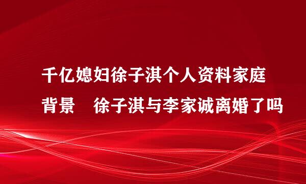 千亿媳妇徐子淇个人资料家庭背景 徐子淇与李家诚离婚了吗