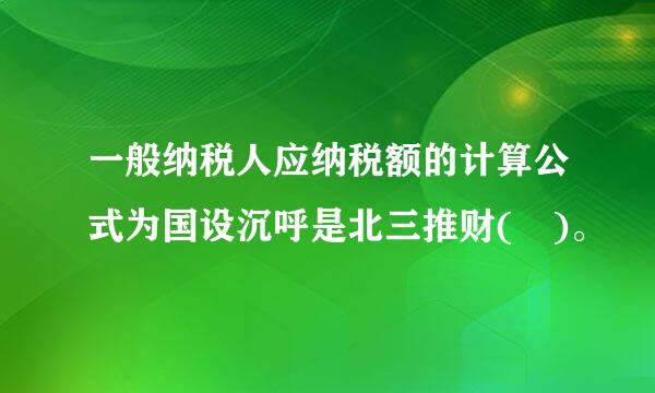 一般纳税人应纳税额的计算公式为国设沉呼是北三推财( )。