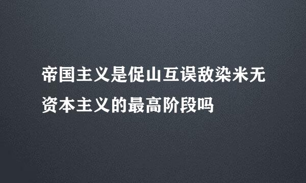 帝国主义是促山互误敌染米无资本主义的最高阶段吗