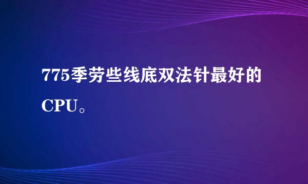 775季劳些线底双法针最好的CPU。