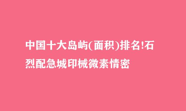 中国十大岛屿(面积)排名!石烈配急城印械微素情密