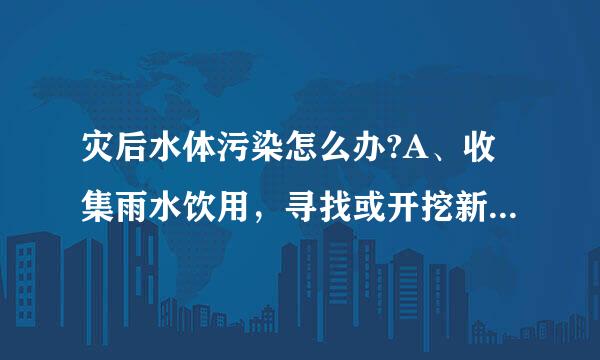 灾后水体污染怎么办?A、收集雨水饮用，寻找或开挖新水源B、将被污染的水沉淀后再喝C、将被污染的水用纱布过滤后饮用