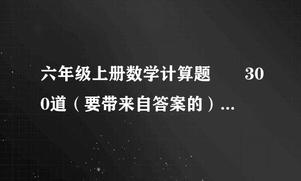 六年级上册数学计算题  300道（要带来自答案的）急急急！！！！