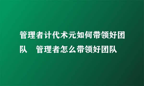 管理者计代术元如何带领好团队 管理者怎么带领好团队