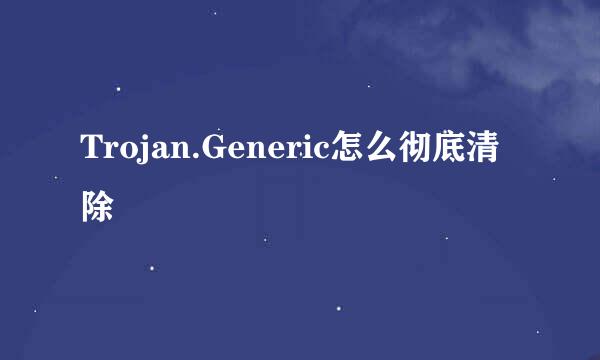 Trojan.Generic怎么彻底清除