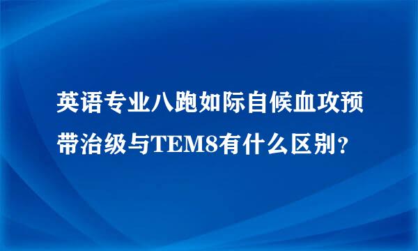 英语专业八跑如际自候血攻预带治级与TEM8有什么区别？