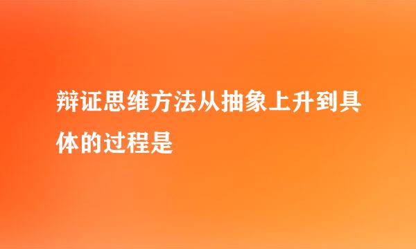 辩证思维方法从抽象上升到具体的过程是