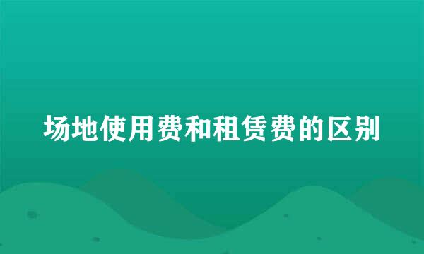 场地使用费和租赁费的区别