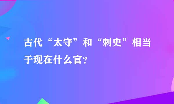 古代“太守”和“刺史”相当于现在什么官？