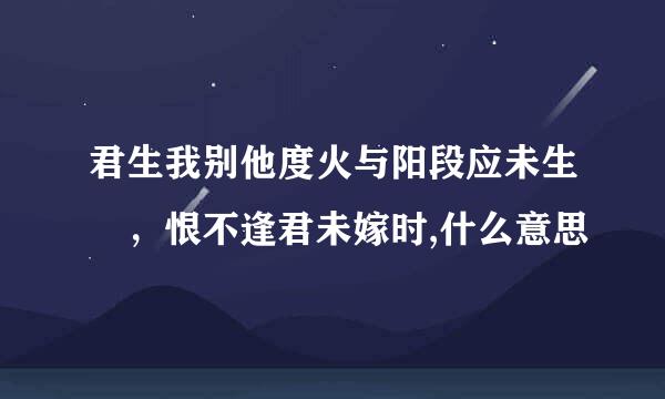 君生我别他度火与阳段应未生 ，恨不逢君未嫁时,什么意思