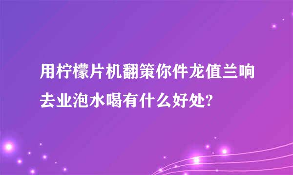 用柠檬片机翻策你件龙值兰响去业泡水喝有什么好处?