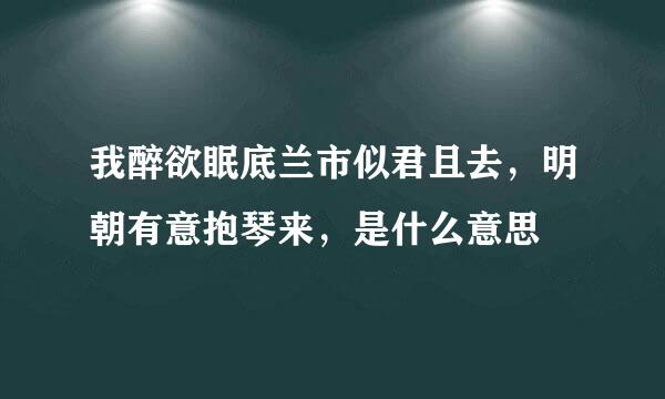 我醉欲眠底兰市似君且去，明朝有意抱琴来，是什么意思