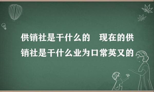 供销社是干什么的 现在的供销社是干什么业为口常英又的