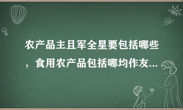 农产品主且军全星要包括哪些，食用农产品包括哪均作友去字火绿些