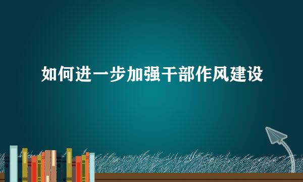 如何进一步加强干部作风建设