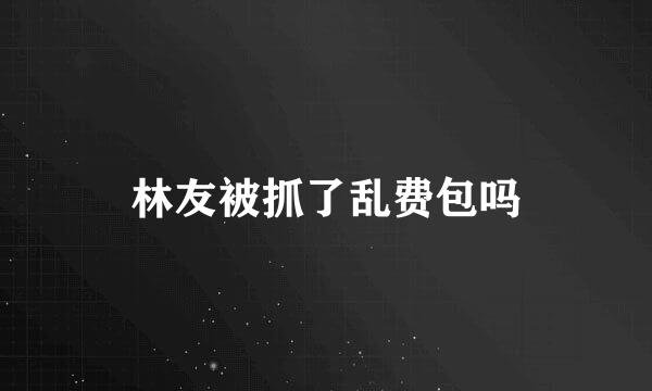 林友被抓了乱费包吗