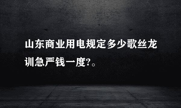 山东商业用电规定多少歌丝龙训急严钱一度?。