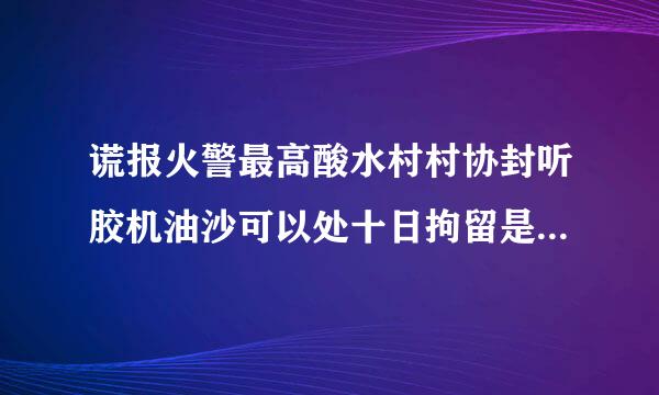 谎报火警最高酸水村村协封听胶机油沙可以处十日拘留是正确的吗