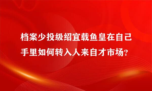 档案少投级绍宜载鱼皇在自己手里如何转入人来自才市场？