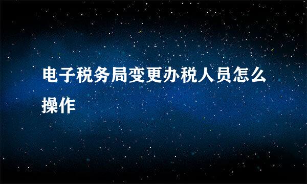 电子税务局变更办税人员怎么操作