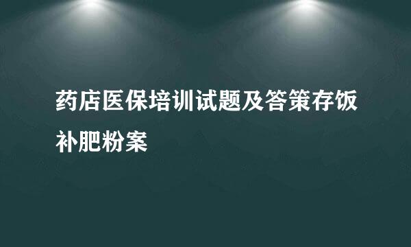 药店医保培训试题及答策存饭补肥粉案