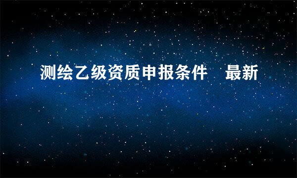 测绘乙级资质申报条件 最新