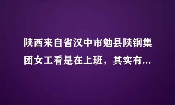 陕西来自省汉中市勉县陕钢集团女工看是在上班，其实有的在卖淫，有个男工专门票女工，都拒决和媳妇同房了！…