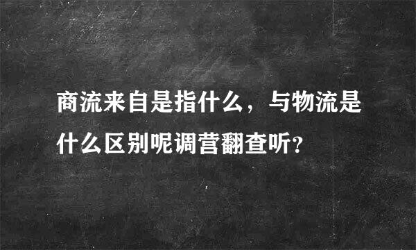 商流来自是指什么，与物流是什么区别呢调营翻查听？