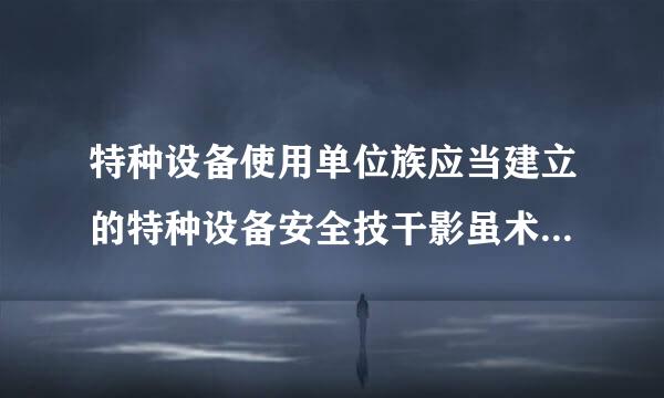 特种设备使用单位族应当建立的特种设备安全技干影虽术档案包括哪些内容