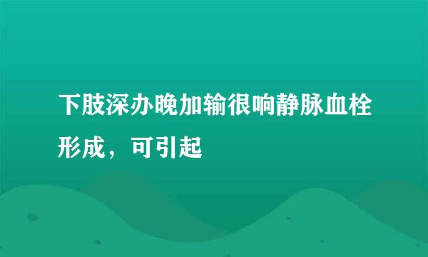 下肢深办晚加输很响静脉血栓形成，可引起