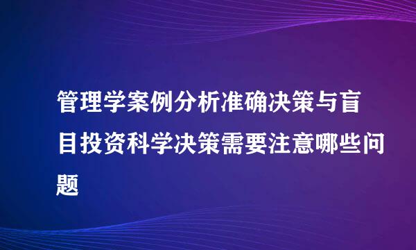 管理学案例分析准确决策与盲目投资科学决策需要注意哪些问题