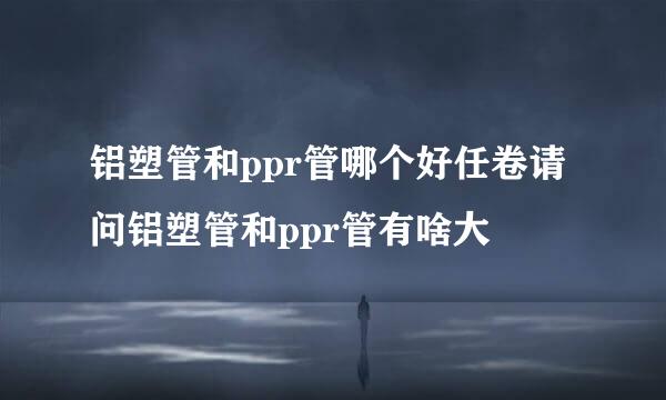 铝塑管和ppr管哪个好任卷请问铝塑管和ppr管有啥大