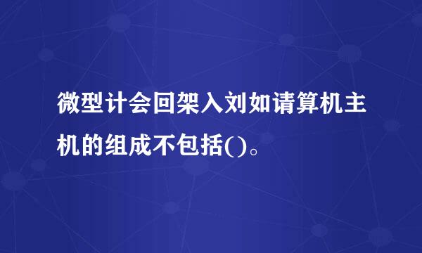 微型计会回架入刘如请算机主机的组成不包括()。