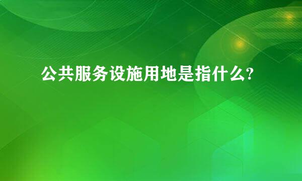 公共服务设施用地是指什么?