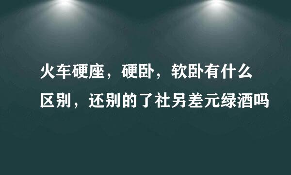 火车硬座，硬卧，软卧有什么区别，还别的了社另差元绿酒吗