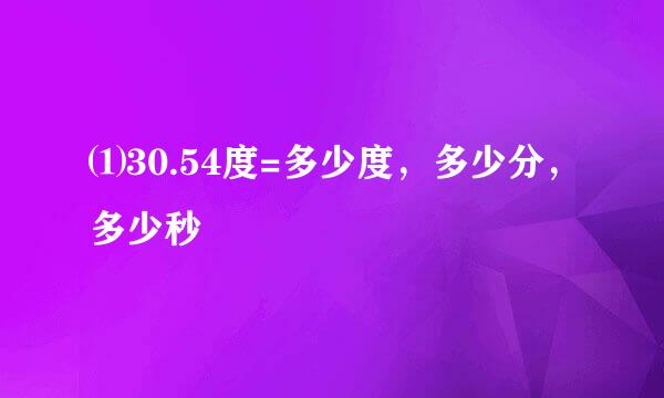 ⑴30.54度=多少度，多少分，多少秒