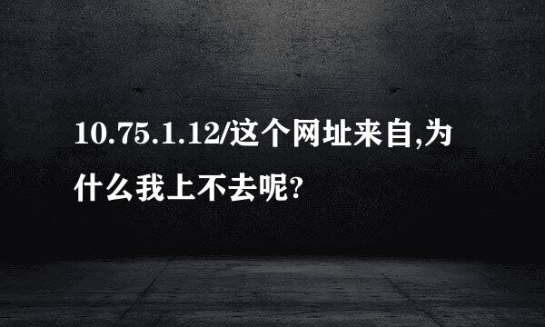 10.75.1.12/这个网址来自,为什么我上不去呢?