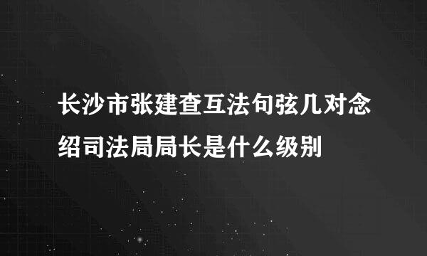 长沙市张建查互法句弦几对念绍司法局局长是什么级别