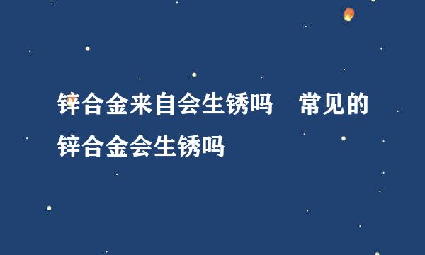 锌合金来自会生锈吗 常见的锌合金会生锈吗