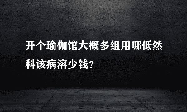 开个瑜伽馆大概多组用哪低然科该病溶少钱？