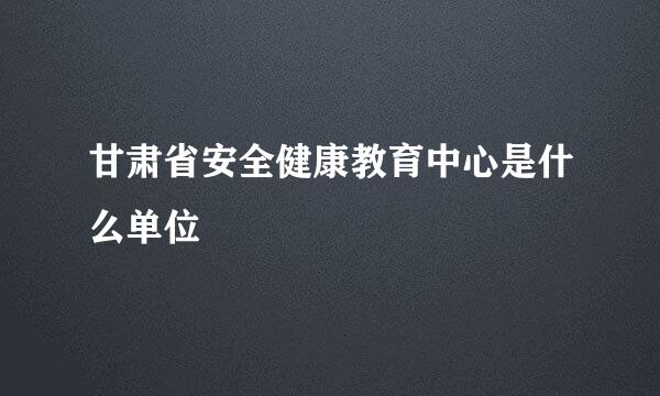 甘肃省安全健康教育中心是什么单位