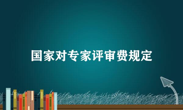 国家对专家评审费规定