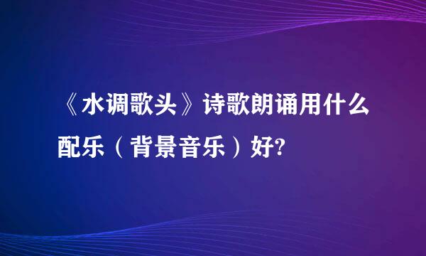 《水调歌头》诗歌朗诵用什么配乐（背景音乐）好?