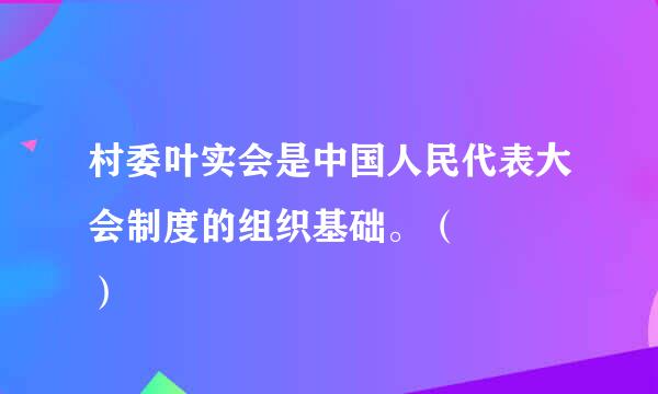 村委叶实会是中国人民代表大会制度的组织基础。（    ）