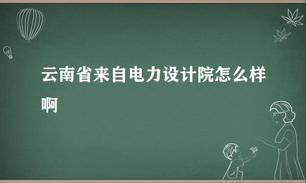 云南省来自电力设计院怎么样啊