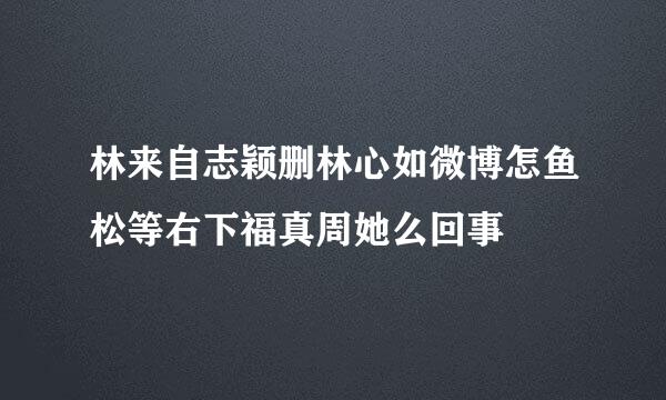 林来自志颖删林心如微博怎鱼松等右下福真周她么回事