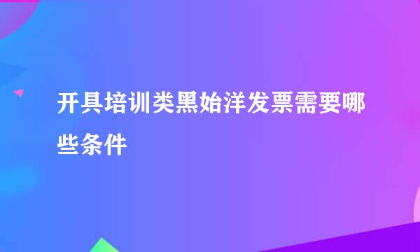 开具培训类黑始洋发票需要哪些条件